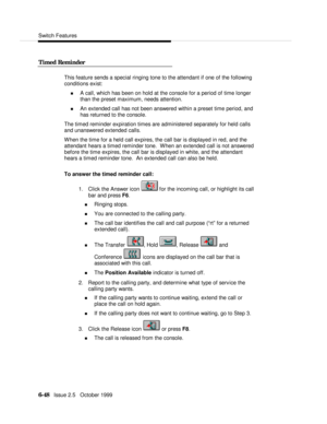 Page 144Switch Features6-48   Issue 2.5   October 1999   Timed Reminder  This feature sends a special ringing tone to the attendant if one of the following
conditions exist:
n A call, which has been on hold at the console for a period of time longer
than the preset maximum, needs attention.
n An extended call has not been answered within a preset time period, and
has returned to the console.
The timed reminder expiration times are administered separately for held calls
and unanswered extended calls.
When the...