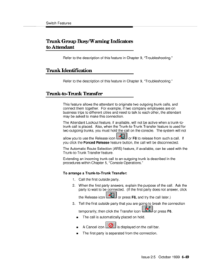 Page 145Switch FeaturesIssue 2.5   October 1999  6-49 Trunk Group Busy/Warning Indicators
to AttendantRefer to the description of this feature in Chapter 9, “Troubleshooting.”
Trunk IdentificationRefer to the description of this feature in Chapter 9, “Troubleshooting.”
Trunk-to-Trunk TransferThis feature allows the attendant to originate two outgoing trunk calls, and
connect them together.  For example, if two company employees are on
business trips to different cities and need to talk to each other, the...
