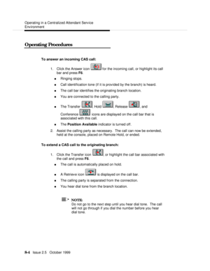 Page 154  Operating in a Centralized Attendant Service
Environment
   8-4   Issue 2.5   October 1999 Operating ProceduresTo answer an incoming CAS call:
1. Click the Answer icon  for the incoming call, or highlight its call
bar and press F6.
n Ringing stops.
n Call identification tone (if it is provided by the branch) is heard.
n The call bar identifies the originating branch location.
n You are connected to the calling party.
n The Transfer , Hold , Release , and
Conference  icons are displayed on the call bar...