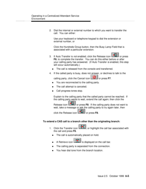 Page 155  Operating in a Centralized Attendant Service
Environment
   Issue 2.5   October 1999  8-5 2. Dial the internal or external number to which you want to transfer the
call.  You can either:
Use your keyboard or telephone keypad to dial the extension or
external number, or
Click the Hundreds Group button, then the Busy Lamp Field that is
associated with a particular extension.
3. If Auto Transfer is not enabled, click the Release icon  or press
F8, to complete the transfer.  You can do this either before...