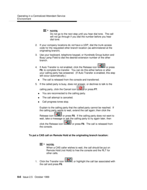 Page 156  Operating in a Centralized Attendant Service
Environment
   8-6   Issue 2.5   October 1999  NOTE:
Do not go to the next step until you hear dial tone.  The call
will not go through if you dial the number before you hear
dial tone.
2. If your company locations do not have a UDP, dial the trunk access
code for the requested other branch location (as administered at the
originating branch).
3. Use your keyboard, telephone keypad, or Hundreds Group button and
Busy Lamp Field to dial the desired extension...