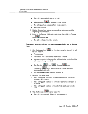 Page 157  Operating in a Centralized Attendant Service
Environment
   Issue 2.5   October 1999  8-7 n The call is automatically placed on hold.
n A Retrieve icon  is displayed on the call bar.
n The calling party is separated from the connection.
n You hear dial tone.
2. Dial the Remote Hold feature access code as administered at the
originating branch location.
3. Listen for the Remote Hold confirmation tone, then click the Release
icon  or press F8.
n The call is released from the console.
To answer a...