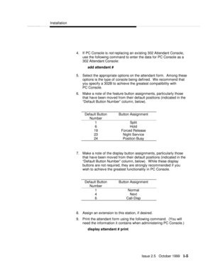 Page 19  Installation
  
  Issue 2.5   October 1999   1-5 4. If PC Console is not replacing an existing 302 Attendant Console,
use the following command to enter the data for PC Console as a
302 Attendant Console:
add attendant #
5. Select the appropriate options on the attendant form.  Among these
options is the type of console being defined.  We recommend that
you specify a 302B to achieve the greatest compatibility with
PC Console.
6. Make a note of the feature button assignments, particularly those
that...
