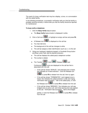 Page 183  Troubleshooting
   Issue 2.5   October 1999  9-23 The result of a busy verification test may be a display, a tone, or a conversation
with the called facility.
In the following procedures, a successful verification tells you that the facility is
probably working correctly; a failure tells you that the facility should be reported
for maintenance.
To busy verify a telephone:
1. Click the Busy Verify feature button.
n The Busy Verify feature button is displayed in white.
2. Click a Call icon , or highlight...