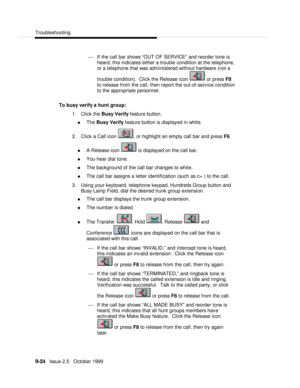 Page 184  Troubleshooting
   9-24   Issue 2.5   October 1999¾ If the call bar shows “OUT OF SERVICE” and reorder tone is
heard, this indicates either a trouble condition at the telephone,
or a telephone that was administered without hardware (not a
trouble condition).  Click the Release icon  or press F8
to release from the call, then report the out-of-service condition
to the appropriate personnel.
To busy verify a hunt group:
1. Click the Busy Verify feature button.
n The Busy Verify feature button is...