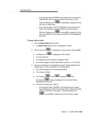Page 185  Troubleshooting
   Issue 2.5   October 1999  9-25 ¾ If the call bar shows “DENIED” and reorder tone is heard, this
indicates that all hunt group members are active on a call.
Click the Release icon  or press F8 to release from the
call, then try again later.
¾ If the call bar shows “OUT OF SERVICE” and reorder tone is
heard, this indicates a trouble condition at the hunt group.
Click the Release icon  or press F8 to release from the
call, then report the out-of-service condition to the appropriate...