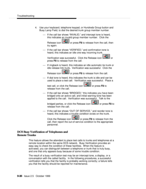 Page 186  Troubleshooting
   9-26   Issue 2.5   October 19994. Use your keyboard, telephone keypad, or Hundreds Group button and
Busy Lamp Field, to dial the desired trunk group member number.
¾ If the call bar shows “INVALID,” and intercept tone is heard,
this indicates an invalid group member number.  Click the
Release icon  or press F8 to release from the call, then
try again.
¾ If the call bar shows “VERIFIED,” and confirmation tone is
heard, this indicates an idle one-way incoming trunk.
Verification was...