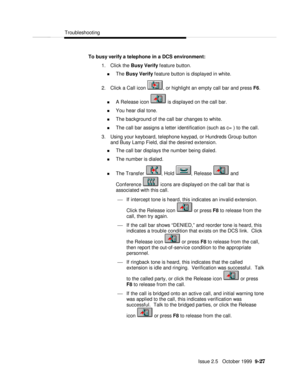 Page 187  Troubleshooting
   Issue 2.5   October 1999  9-27 To busy verify a telephone in a DCS environment:
1. Click the Busy Verify feature button.
n The Busy Verify feature button is displayed in white.
2. Click a Call icon , or highlight an empty call bar and press F6.
n A Release icon  is displayed on the call bar.
n You hear dial tone.
n The background of the call bar changes to white.
n The call bar assigns a letter identification (such as c= ) to the call.
3. Using your keyboard, telephone keypad, or...