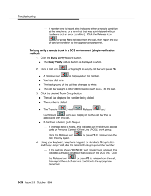 Page 188  Troubleshooting
   9-28   Issue 2.5   October 1999¾ If reorder tone is heard, this indicates either a trouble condition
at the telephone, or a terminal that was administered without
hardware (not an error condition).  Click the Release icon or press F8 to release from the call, then report the out-
of-service condition to the appropriate personnel.
To busy verify a remote trunk in a DCS environment (simple verification
method):
1. Click the Busy Verify feature button.
n The Busy Verify feature button...