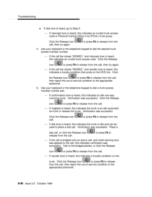Page 190  Troubleshooting
   9-30   Issue 2.5   October 1999n If dial tone is heard, go to Step 5.
¾ If intercept tone is heard, this indicates an invalid trunk access
code or Personal Central Office Line (PCOL) trunk group.
Click the Release icon  or press F8 to release from the
call, then try again.
5. Use your keyboard or the telephone keypad to dial the desired trunk
access member number.
¾ If the call bar shows “DENIED,” and intercept tone is heard,
this indicates an invalid trunk access code.  Click the...