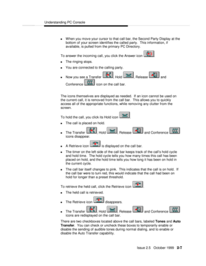 Page 45Understanding PC ConsoleIssue 2.5   October 1999   2-7 n When you move your cursor to that call bar, the Second Party Display at the
bottom of your screen identifies the called party.  This information, if
available, is pulled from the primary PC Directory.
  To answer the incoming call, you click the Answer icon .
n The ringing stops.
n You are connected to the calling party.
n Now you see a Transfer , Hold , Release  and
Conference  icon on the call bar.
 
  The icons themselves are displayed as...