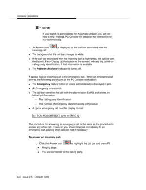 Page 76Console Operations5-4   Issue 2.5   October 1999   NOTE:
  If your switch is administered for Automatic Answer, you will not
hear a ring.  Instead, PC Console will establish the connection for
you automatically.
n An Answer icon  is displayed on the call bar associated with the
incoming call.
n The background of the call bar changes to white.
n If the call bar associated with the incoming call is highlighted, the call bar and
the Second Party Display (at the bottom of the screen) indicate the called- or...