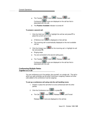 Page 77Console OperationsIssue 2.5   October 1999  5-5 n The Transfer , Hold , Release  and
Conference  icons are displayed on the call bar that is
associated with this call.
n The Position Available indicator is turned off.
To answer a second call:
1. Click the Hold icon  or highlight the call bar and press F7 to
place the current call on hold.
n A Retrieve icon  is displayed on that call bar.
n The incoming call is automatically displayed on the next available
call bar.
2. Click the Answer icon  for the...