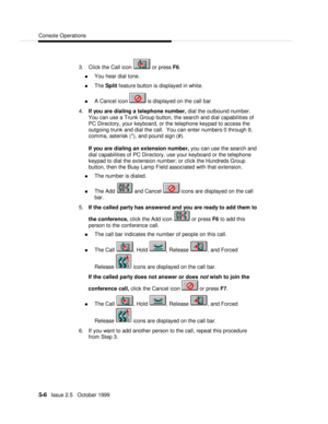 Page 78Console Operations5-6   Issue 2.5   October 19993. Click the Call icon  or press F6.
n You hear dial tone.
n The Split feature button is displayed in white.
n A Cancel icon  is displayed on the call bar
4. If you are dialing a telephone number, dial the outbound number.
You can use a Trunk Group button, the search and dial capabilities of
PC Directory, your keyboard, or the telephone keypad to access the
outgoing trunk and dial the call.  You can enter numbers 0 through 9,
comma, asterisk (*), and pound...