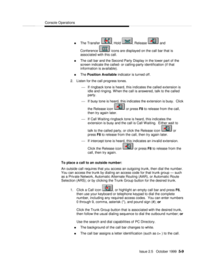 Page 81Console OperationsIssue 2.5   October 1999  5-9 n The Transfer , Hold , Release  and
Conference  icons are displayed on the call bar that is
associated with this call.
n The call bar and the Second Party Display in the lower part of the
screen indicate the called- or calling-party identification (if that
information is available).
n The Position Available indicator is turned off.
2. Listen for the call progress tones.
¾ If ringback tone is heard, this indicates the called extension is
idle and ringing....