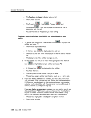 Page 82Console Operations5-10   Issue 2.5   October 1999n The Position Available indicator is turned off.
n The number is dialed.
n The Transfer , Hold , Release  and
Conference  icons are displayed on the call bar that is
associated with this call.
n You can now talk to the person you were calling.
To place a second call when Auto Hold is not administered on your
switch:
1. To put the first call on hold, click its Hold icon  or highlight the
call bar and press F7.
n The first call is placed on hold.
n A...