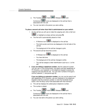 Page 83Console OperationsIssue 2.5   October 1999  5-11 n The Transfer , Hold , Release  and
Conference  icons are displayed on the call bar that is
associated with this call.
n You can now talk to the person you were calling.
To place a second call when Auto Hold is administered on your switch:
1. On the call bar you will use to make the outgoing call, click a Call icon, or highlight an empty call bar and press F6.
n The first call is automatically placed on hold.
¾ A Retrieve icon  is displayed on the call...
