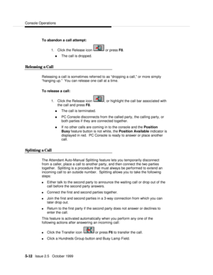 Page 84Console Operations5-12   Issue 2.5   October 1999To abandon a call attempt:
1. Click the Release icon  or press F8.
n The call is dropped.
Releasing a CallReleasing a call is sometimes referred to as “dropping a call,” or more simply
“hanging up.”  You can release one call at a time.
To release a call:
1. Click the Release icon , or highlight the call bar associated with
the call and press F8.
n The call is terminated.
n PC Console disconnects from the called party, the calling party, or
both parties if...