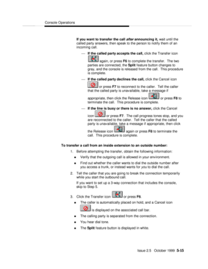 Page 87Console OperationsIssue 2.5   October 1999  5-15 If you want to transfer the call after announcing it, wait until the
called party answers, then speak to the person to notify them of an
incoming call.
¾ If the called party accepts the call, click the Transfer icon again, or press F6 to complete the transfer.  The two
parties are connected, the Split feature button changes to
gray, and the console is released from the call.  This procedure
is complete.
¾ If the called party declines the call, click the...