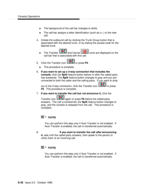 Page 88Console Operations5-16   Issue 2.5   October 1999n The background of the call bar changes to white.
n The call bar assigns a letter identification (such as c= ) to the new
call.
4. Initiate the outbound call by clicking the Trunk Group button that is
associated with the desired trunk, or by dialing the access code for the
desired trunk.
n The Transfer  and Cancel  icons are displayed on the
call bar that is associated with this call.
5. Click the Transfer icon  or press F6.
n This procedure is complete....