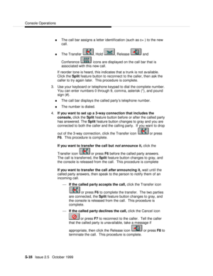 Page 90Console Operations5-18   Issue 2.5   October 1999n The call bar assigns a letter identification (such as c= ) to the new
call.
n The Transfer , Hold , Release  and
Conference  icons are displayed on the call bar that is
associated with this new call.
If reorder tone is heard, this indicates that a trunk is not available.
Click the Split feature button to reconnect to the caller, then ask the
caller to try again later.  This procedure is complete.
3. Use your keyboard or telephone keypad to dial the...