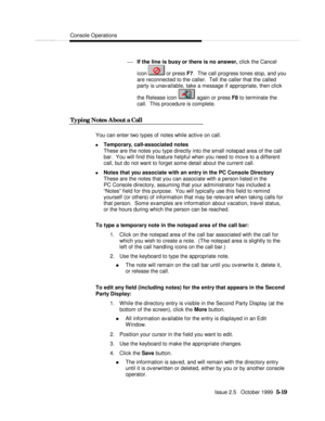 Page 91Console OperationsIssue 2.5   October 1999  5-19 ¾ If the line is busy or there is no answer, click the Cancel
icon  or press F7.  The call progress tones stop, and you
are reconnected to the caller.  Tell the caller that the called
party is unavailable, take a message if appropriate, then click
the Release icon  again or press F8 to terminate the
call.  This procedure is complete.
  Typing Notes About a Call  You can enter two types of notes while active on call.
n Temporary, call-associated notes
These...