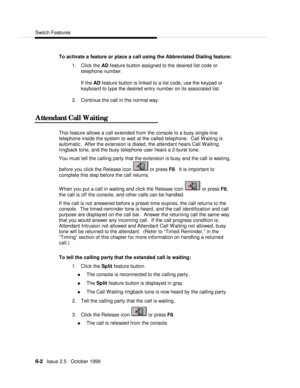 Page 98Switch Features6-2   Issue 2.5   October 1999To activate a feature or place a call using the Abbreviated Dialing feature:
1. Click the AD feature button assigned to the desired list code or
telephone number.
  If the AD feature button is linked to a list code, use the keypad or
keyboard to type the desired entry number on its associated list.
2. Continue the call in the normal way.
Attendant Call WaitingThis feature allows a call extended from the console to a busy single-line
telephone inside the system...