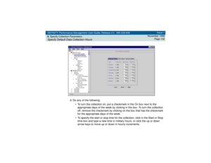 Page 102DEFINITY Performance Management User Guide, Release 2.0, 585-229-808
6Specify Collection ParametersSpecify Default Data Collection Hours
Issue 1
November 1998
Page 102
2
Do any of the following:
• To turn the collection on, put a checkmark in the On box next to the 
appropriate days of the week by clicking in the box. To turn the collection 
off, remove the checkmark by clicking on the box that has the checkmark 
for the appropriate days of the week.
• To specify the start or stop time for the...