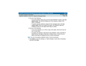 Page 106DEFINITY Performance Management User Guide, Release 2.0, 585-229-808
6Specify Collection ParametersSpecify Collection Hours for a Specific Managed Node
Issue 1
November 1998
Page 106
3
Do one of the following:
• To use the default values set up for the entire DEFINITY system, click 
Use 
default values
. You cannot change any of the collection values if this 
option is selected.
• To specify specific collection values for this managed node, click 
Use 
custom values
. When you select this option, the...