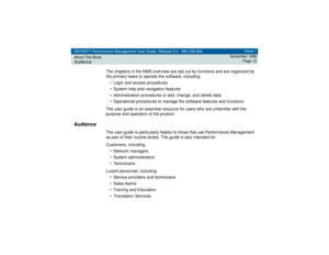 Page 12DEFINITY Performance Management User Guide, Release 2.0, 585-229-808
About This BookAudience
Issue 1
November 1998
Page 12
The chapters in the NMS overview are laid out by functions and are organized by 
the primary tasks to operate the software, including:
• Login and access procedures
• System help and navigation features
• Administration procedures to add, change, and delete data
• Operational procedures to manage the software features and functions
The user guide is an essential resource for users...