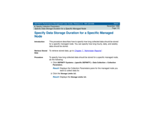 Page 115DEFINITY Performance Management User Guide, Release 2.0, 585-229-808
6Specify Collection ParametersSpecify Data Storage Duration for a Specific Managed Node
Issue 1
November 1998
Page 115
Specify Data Storage Duration for a Specific Managed
NodeIntroduction
This procedure describes how to specify how long collected data should be stored 
for a specific managed node. You can specify how long hourly, daily, and weekly 
data should be stored.
Retrieve Stored 
Data
To retrieve stored data, go to 
Chapter 7,...