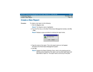 Page 124DEFINITY Performance Management User Guide, Release 2.0, 585-229-808
7Administer ReportsCreate a New Report
Issue 1
November 1998
Page 124
Create a New ReportProcedure
To create a new report, do the following:1Click the 
Reports
 node.
Result: 
The Reports node is highlighted.
2From the File menu on the Main Performance Management window, click 
File  
>  New
.
Result: 
Displays a pop-up window for entering the report name.
3Type the name of the report. This is the report name as it will appear...