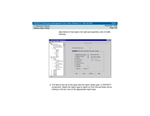 Page 128DEFINITY Performance Management User Guide, Release 2.0, 585-229-808
7Administer ReportsDefine Data Fields
Issue 1
November 1998
Page 128
data fields for that report; the right part specifies units of traffic 
intensity.
2The field at the top of the pane lists the report (data) type, or DEFINITY 
component. Select the report type to report on from the pull-down list by 
clicking in the box next to the appropriate report type. 