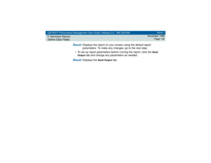 Page 130DEFINITY Performance Management User Guide, Release 2.0, 585-229-808
7Administer ReportsDefine Data Fields
Issue 1
November 1998
Page 130
Result: 
Displays the report on your screen using the default report 
parameters. To make any changes, go to the next step.
• To set up report parameters before running the report, click the 
Send 
Output
 tab and change any parameters as needed.
Result: 
Displays the 
Send Output
 tab. 