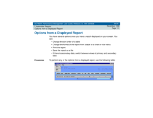 Page 131DEFINITY Performance Management User Guide, Release 2.0, 585-229-808
7Administer ReportsOptions from a Displayed Report
Issue 1
November 1998
Page 131
Options from a Displayed Report
You have several options once you have a report displayed on your screen. You 
can:
• Change the sort order of a table
• Change the format of the report from a table to a chart or vice versa
• Print the report
• Save the report as a file
• If there is secondary data, switch between views of primary and secondary 
data...