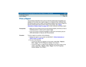 Page 134DEFINITY Performance Management User Guide, Release 2.0, 585-229-808
7Administer ReportsPrint a Report
Issue 1
November 1998
Page 134
Print a Report
This procedure describes how to print so that the printed report will appear as it 
displays on the screen (as a report image) or in a tabular format. Although there 
are several ways to print a report, this procedure explains how to print a report so 
that the printed report looks just like it does on the screen. See 
Define 
Destination of Report Output...