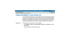 Page 143DEFINITY Performance Management User Guide, Release 2.0, 585-229-808
7Administer ReportsCreate and Modify a Trunk Group List
Issue 1
November 1998
Page 143
Create and Modify a Trunk Group List
Trunk group lists are useful if you have a large number of trunk groups to manage 
and you want to streamline the process of setting up a report to be generated. For 
example, you can specify that the same trunk group list be used for several report 
definitions. Changing the trunk group list will then change all...