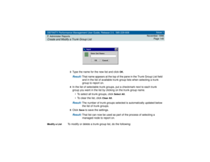 Page 145DEFINITY Performance Management User Guide, Release 2.0, 585-229-808
7Administer ReportsCreate and Modify a Trunk Group List
Issue 1
November 1998
Page 145
3
Type the name for the new list and click 
OK
.
Result: 
That name appears at the top of the pane in the Trunk Group List field 
and in the list of available trunk group lists when selecting a trunk 
group to report on.
4In the list of selectable trunk groups, put a checkmark next to each trunk 
group you want in the list by clicking on the trunk...