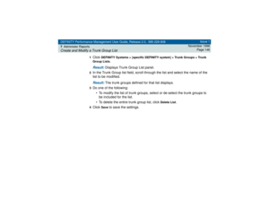 Page 146DEFINITY Performance Management User Guide, Release 2.0, 585-229-808
7Administer ReportsCreate and Modify a Trunk Group List
Issue 1
November 1998
Page 146
1
Click 
DEFINITY Systems > [specific DEFINITY system] > Trunk Groups > Trunk 
Group Lists
.
Result: 
Displays Trunk Group List panel.
2In the Trunk Group list field, scroll through the list and select the name of the 
list to be modified.Result: 
The trunk groups defined for that list displays.
3Do one of the following:
• To modify the list of trunk...