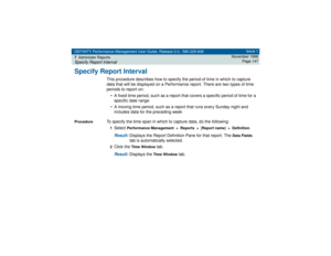 Page 147DEFINITY Performance Management User Guide, Release 2.0, 585-229-808
7Administer ReportsSpecify Report Interval
Issue 1
November 1998
Page 147
Specify Report Interval
This procedure describes how to specify the period of time in which to capture 
data that will be displayed on a Performance report. There are two types of time 
periods to report on:
• A fixed time period, such as a report that covers a specific period of time for a 
specific date range
• A moving time period, such as a report that runs...