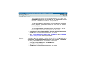 Page 149DEFINITY Performance Management User Guide, Release 2.0, 585-229-808
7Administer ReportsSpecify Report Interval
Issue 1
November 1998
Page 149
• To run a report periodically, for example, at the end of every week, click 
the 
Moving
 button and type the time span that you want to report on in the 
time field, or click the arrow button to change the hours. 
You can also change the increments of time from the default of Hours to 
Days or Weeks as appropriate by clicking the down arrow and selecting 
the...