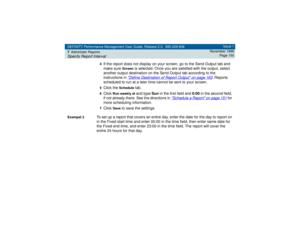 Page 150DEFINITY Performance Management User Guide, Release 2.0, 585-229-808
7Administer ReportsSpecify Report Interval
Issue 1
November 1998
Page 150
4
If the report does not display on your screen, go to the Send Output tab and 
make sure 
Screen
 is selected. Once you are satisfied with the output, select 
another output destination on the Send Output tab according to the 
instructions in 
Define Destination of Report Output
 on page 163
. Reports 
scheduled to run at a later time cannot be sent to your...