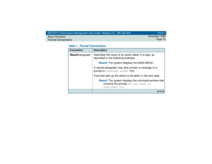 Page 16DEFINITY Performance Management User Guide, Release 2.0, 585-229-808
About This BookFormat Conventions
Issue 1
November 1998
Page 16
Result
 paragraph Describes the result of an action taken in a step, as 
described in the following example:
Result: 
The system displays the MAIN MENU.
A results paragraph may also contain a message or a 
prompt in constant width font. 
A prompt sets up the action to be taken in the next step.
Result: 
The system displays the command window that 
contains the prompt: Do...