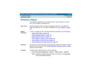 Page 151DEFINITY Performance Management User Guide, Release 2.0, 585-229-808
7Administer ReportsSchedule a Report
Issue 1
November 1998
Page 151
Schedule a Report
This procedure describes how to schedule when a report should run at a later 
time, such as weekly at a specific time.
When to Use
Use this procedure when you want to schedule a report to run at a later time 
rather than right now. To run a report immediately, see 
Run a Report
 on page 
167
.
Related 
Information
To view or change the rest of the...