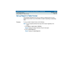 Page 154DEFINITY Performance Management User Guide, Release 2.0, 585-229-808
7Administer ReportsSet up Report in Table Format
Issue 1
November 1998
Page 154
Set up Report in Table Format
This procedure describes how to set up a report in a tabular format. You can 
specify the sort order of up to three fields on a table in ascending or descending 
order.
Procedure
To set up a table in tabular format, do the following:Note: 
The sort properties defined here stay with the report regardless of its 
output.
1Click...