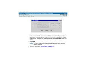 Page 156DEFINITY Performance Management User Guide, Release 2.0, 585-229-808
7Administer ReportsSet up Report in Table Format
Issue 1
November 1998
Page 156
4
In the three sort fields, select the three fields to sort on, in either ascending or 
descending order (alphabetical order, from A to Z, or numerical from large to 
small counts). These are the fields you selected on the 
Data Fields
 tab for this 
report.
5Click 
Close
.
Result: 
The Sort Properties window disappears, and the Report Definition 
pane is...