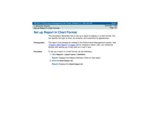 Page 157DEFINITY Performance Management User Guide, Release 2.0, 585-229-808
7Administer ReportsSet up Report in Chart Format
Issue 1
November 1998
Page 157
Set up Report in Chart Format
This procedure describes how to set up a report to display in a chart format. You 
can specify the type of chart, its contents, and customize its appearance.
Prerequisites
The report must already be created in the Performance Management system. See Create a New Report
 on page 124
 for creating a report. Also, you should be...