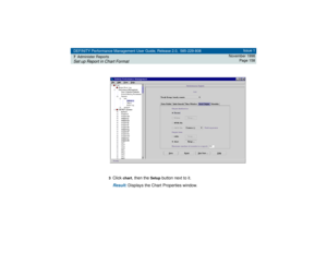 Page 158DEFINITY Performance Management User Guide, Release 2.0, 585-229-808
7Administer ReportsSet up Report in Chart Format
Issue 1
November 1998
Page 158
3
Click 
chart
, then the 
Setup
 button next to it.
Result: 
Displays the Chart Properties window. 