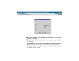 Page 159DEFINITY Performance Management User Guide, Release 2.0, 585-229-808
7Administer ReportsSet up Report in Chart Format
Issue 1
November 1998
Page 159
4
In the Chart Type field, select the type of chart: line graph, bar chart, stacked 
bar chart, or pie chart.5Click the Normalize X Axis field to eliminate gaps where no data is available 
for reporting. 
For example, if you plot time along the X axis and you collect data only during 
business hours, there will be gaps on the chart for nights and weekends....