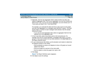 Page 160DEFINITY Performance Management User Guide, Release 2.0, 585-229-808
7Administer ReportsSet up Report in Chart Format
Issue 1
November 1998
Page 160
6
Optionally, click the Use Aggregator field to select another key field, also 
called an aggregator field. If you use an aggregator, you can only choose one 
field for the Y axis. If you do not use an aggregator, you can choose up to 10 
Y-axis series as listed in the Y Axis Series field.
For example, you could plot the date and time on the X axis of a line...